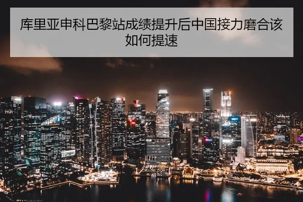 库里亚申科巴黎站成绩提升后中国接力磨合该如何提速