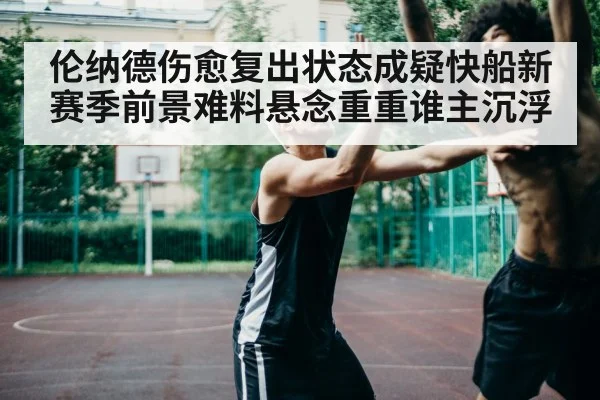 伦纳德伤愈复出状态成疑快船新赛季前景难料悬念重重谁主沉浮
