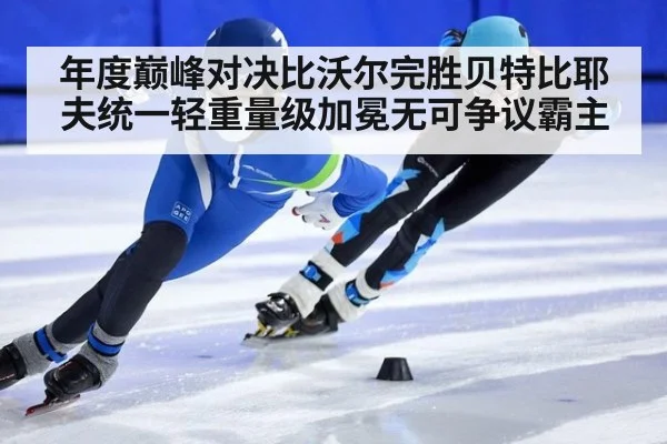 年度巅峰对决比沃尔完胜贝特比耶夫统一轻重量级加冕无可争议霸主
